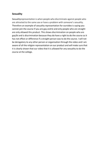 Sexuality
Sexualityrepresentation is when people who discriminate against people who
are attracted to the same sex or have a problem with someone’s sexuality.
Therefore an example of sexuality representation for ourvideo is saying you
cannot join the course if you are gay and bi and only people who are straight
are only allowed this product. This shows discrimination on people who are
gay/bi and is discrimination because they do have a right to do the course as it
has not effect or difference if a straight person was to do the course. I will not
be derogatory to any other person or organisation through the video and I am
aware of all the religion representation on our product and will make sure that
it is clearly shown that our video that it is allowed for any sexuality to do the
course at the college.
 