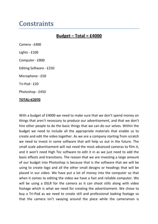 Constraints
                          Budget – Total = £4000
Camera - £400

Lights - £100

Computer - £800

Editing Software - £250

Microphone - £50

Tri-Pod - £20

Photoshop - £450

TOTAL=£2070



With a budget of £4000 we need to make sure that we don’t spend money on
things that aren’t necessary to produce our advertisement, and that we don’t
hire other people to do the basic things that we can do our selves. Within the
budget we need to include all the appropriate materials that enable us to
create and edit the video together. As we are a company starting from scratch
we need to invest in some software that will help us out in the future. The
small scale advertisement will not need the most advanced cameras to film it,
and it won’t need High Tec software to edit it in as we just need to add the
basic effects and transitions. The reason that we are investing a large amount
of our budget into Photoshop is because that is the software that we will be
using to create logo and all the other small designs or headings that will be
placed in our video. We have put a lot of money into the computer so that
when it comes to editing the video we have a fast and reliable computer. We
will be using a DSLR for the camera as it can shoot stills along with video
footage which is what we need for creating the advertisement. We chose to
buy a Tri-Pod as we need to create still and professional looking footage so
that the camera isn’t swaying around the place while the cameraman is
 