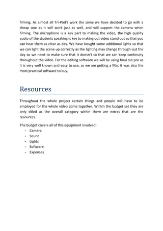 filming. As almost all Tri-Pod’s work the same we have decided to go with a
cheap one as it will work just as well, and will support the camera when
filming. The microphone is a key part to making the video, the high quality
audio of the students speaking is key to making out video stand out so that you
can hear them as clear as day. We have bought some additional lights so that
we can light the scene up correctly as the lighting may change through-out the
day so we need to make sure that it doesn’t so that we can keep continuity
throughout the video. For the editing software we will be using final cut pro as
it is very well known and easy to use, as we are getting a Mac it was also the
most practical software to buy.




Resources
Throughout the whole project certain things and people will have to be
employed for the whole video come together. Within the budget set they are
only titled as the overall category within them are extras that are the
resources.

The budget covers all of this equipment involved:
   - Camera
   - Sound
   - Lights
   - Software
   - Expenses
 