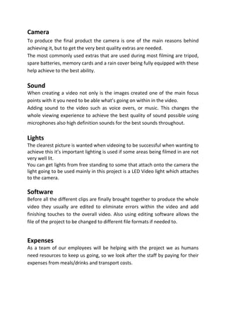 Camera
To produce the final product the camera is one of the main reasons behind
achieving it, but to get the very best quality extras are needed.
The most commonly used extras that are used during most filming are tripod,
spare batteries, memory cards and a rain cover being fully equipped with these
help achieve to the best ability.

Sound
When creating a video not only is the images created one of the main focus
points with it you need to be able what’s going on within in the video.
Adding sound to the video such as voice overs, or music. This changes the
whole viewing experience to achieve the best quality of sound possible using
microphones also high definition sounds for the best sounds throughout.

Lights
The clearest picture is wanted when videoing to be successful when wanting to
achieve this it’s important lighting is used if some areas being filmed in are not
very well lit.
You can get lights from free standing to some that attach onto the camera the
light going to be used mainly in this project is a LED Video light which attaches
to the camera.

Software
Before all the different clips are finally brought together to produce the whole
video they usually are edited to eliminate errors within the video and add
finishing touches to the overall video. Also using editing software allows the
file of the project to be changed to different file formats if needed to.


Expenses
As a team of our employees will be helping with the project we as humans
need resources to keep us going, so we look after the staff by paying for their
expenses from meals/drinks and transport costs.
 