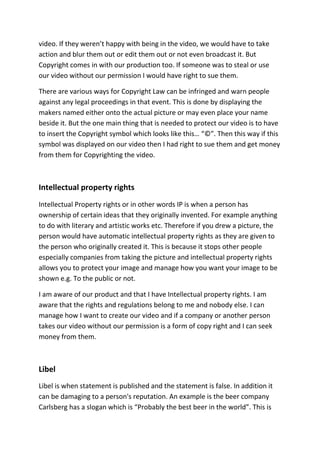 video. If they weren’t happy with being in the video, we would have to take
action and blur them out or edit them out or not even broadcast it. But
Copyright comes in with our production too. If someone was to steal or use
our video without our permission I would have right to sue them.

There are various ways for Copyright Law can be infringed and warn people
against any legal proceedings in that event. This is done by displaying the
makers named either onto the actual picture or may even place your name
beside it. But the one main thing that is needed to protect our video is to have
to insert the Copyright symbol which looks like this… “©”. Then this way if this
symbol was displayed on our video then I had right to sue them and get money
from them for Copyrighting the video.



Intellectual property rights
Intellectual Property rights or in other words IP is when a person has
ownership of certain ideas that they originally invented. For example anything
to do with literary and artistic works etc. Therefore if you drew a picture, the
person would have automatic intellectual property rights as they are given to
the person who originally created it. This is because it stops other people
especially companies from taking the picture and intellectual property rights
allows you to protect your image and manage how you want your image to be
shown e.g. To the public or not.

I am aware of our product and that I have Intellectual property rights. I am
aware that the rights and regulations belong to me and nobody else. I can
manage how I want to create our video and if a company or another person
takes our video without our permission is a form of copy right and I can seek
money from them.



Libel
Libel is when statement is published and the statement is false. In addition it
can be damaging to a person's reputation. An example is the beer company
Carlsberg has a slogan which is “Probably the best beer in the world”. This is
 