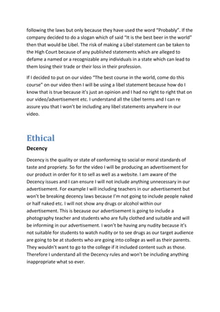 following the laws but only because they have used the word “Probably”. If the
company decided to do a slogan which of said “It is the best beer in the world”
then that would be Libel. The risk of making a Libel statement can be taken to
the High Court because of any published statements which are alleged to
defame a named or a recognizable any individuals in a state which can lead to
them losing their trade or their loss in their profession.

If I decided to put on our video “The best course in the world, come do this
course” on our video then I will be using a libel statement because how do I
know that is true because it’s just an opinion and I had no right to right that on
our video/advertisement etc. I understand all the Libel terms and I can re
assure you that I won’t be including any libel statements anywhere in our
video.



Ethical
Decency
Decency is the quality or state of conforming to social or moral standards of
taste and propriety. So for the video I will be producing an advertisement for
our product in order for it to sell as well as a website. I am aware of the
Decency issues and I can ensure I will not include anything unnecessary in our
advertisement. For example I will including teachers in our advertisement but
won’t be breaking decency laws because I’m not going to include people naked
or half naked etc. I will not show any drugs or alcohol within our
advertisement. This is because our advertisement is going to include a
photography teacher and students who are fully clothed and suitable and will
be informing in our advertisement. I won’t be having any nudity because it’s
not suitable for students to watch nudity or to see drugs as our target audience
are going to be at students who are going into college as well as their parents.
They wouldn’t want to go to the college if it included content such as those.
Therefore I understand all the Decency rules and won’t be including anything
inappropriate what so ever.
 