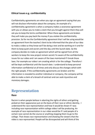 Ethical issues e.g. confidentiality

Confidentiality agreements are when you sign an agreement saying that you
will not disclose information about the company. An example of a
confidentiality agreement is when a company makes a severance agreement
with you or allows you to make a claim that you brought against them they will
ask you to keep the terms confidential. When these agreements are broken
they will make you pay back the money if you violate the confidentiality
provision. So for me the Confidentiality agreement that I will be using would be
an agreement from the teacher/ client to be informed that the plan of our idea
to make a video so they know we’ll be doing a test and be working on it and for
them to keep quiet and secret until the day until the launch date. So the
company decides to make an agreement which will be signed from all the
workers to keep the new project remain secret.I’m aware of the confidentiality
issues for our video and I am aware of the laws maintained if I break those
laws. For example our video I am creating which is for the college. Therefore I
will be kept confidential until the launch date. I understand to keep personal
information confidential at all times and only discuss the changes which with
the right people. If the confidentiality agreements are broken and the
information is revealed to another individual or company, the company will be
able to make a claim of a breach of contract and can seek injunctive and
monetary damages.



Representation
Race
Racism is when people believe in aborting the rights of others and getting
picked on their appearance just on the basis of their race or ethnic identity. I
understand the race representation and how it would be shown if I was
including race representation within college video I will be producing. An
example of race representation in our video would be if I said people of a
certain race cannot do the course or anything stopping them to go to the
college. That shows race representation and showing the viewers that the
video is race represented. People will be disrespected and will think of the
 