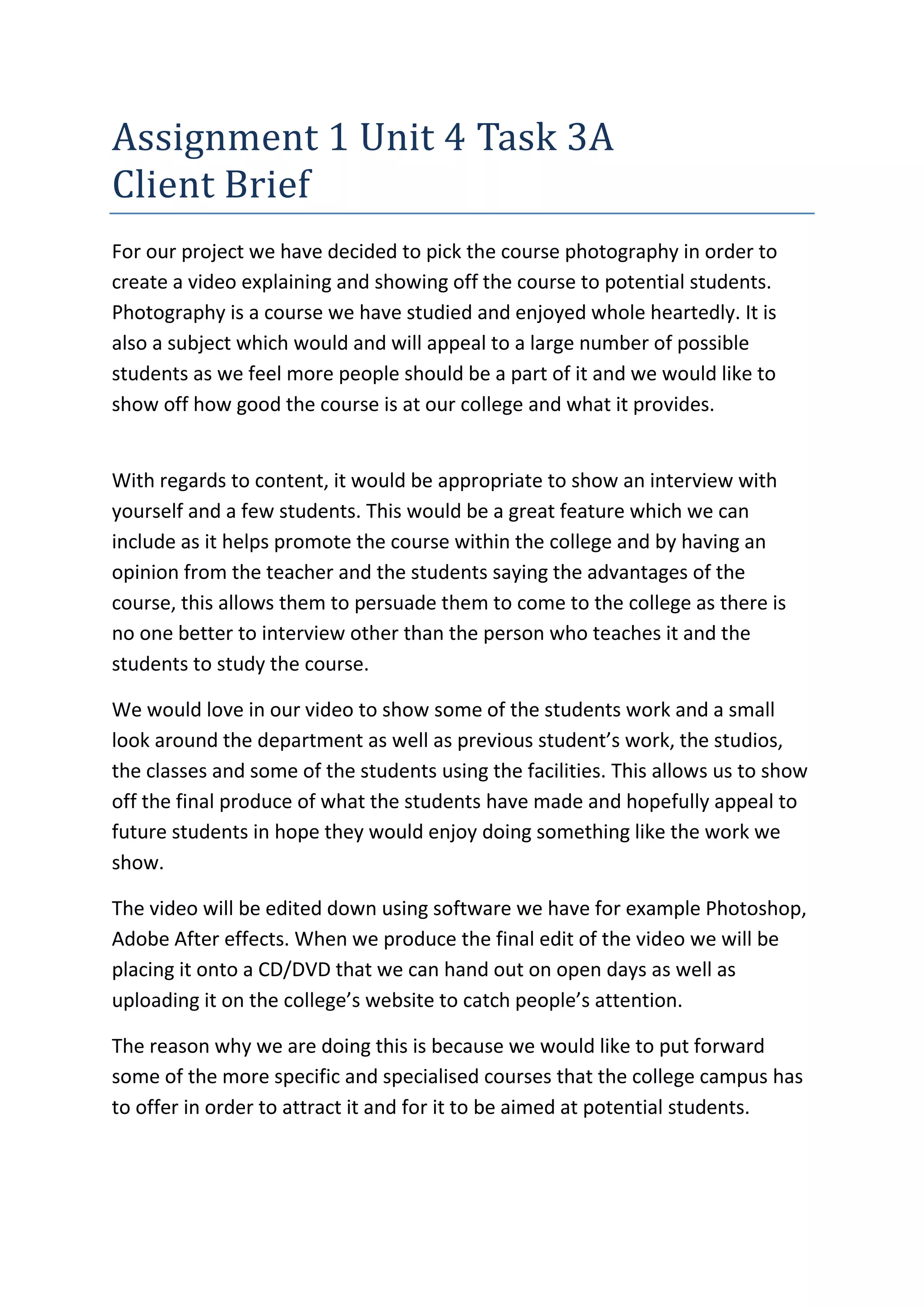 Assignment 1 Unit 4 Task 3A
Client Brief
For our project we have decided to pick the course photography in order to
create a video explaining and showing off the course to potential students.
Photography is a course we have studied and enjoyed whole heartedly. It is
also a subject which would and will appeal to a large number of possible
students as we feel more people should be a part of it and we would like to
show off how good the course is at our college and what it provides.
With regards to content, it would be appropriate to show an interview with
yourself and a few students. This would be a great feature which we can
include as it helps promote the course within the college and by having an
opinion from the teacher and the students saying the advantages of the
course, this allows them to persuade them to come to the college as there is
no one better to interview other than the person who teaches it and the
students to study the course.
We would love in our video to show some of the students work and a small
look around the department as well as previous student’s work, the studios,
the classes and some of the students using the facilities. This allows us to show
off the final produce of what the students have made and hopefully appeal to
future students in hope they would enjoy doing something like the work we
show.
The video will be edited down using software we have for example Photoshop,
Adobe After effects. When we produce the final edit of the video we will be
placing it onto a CD/DVD that we can hand out on open days as well as
uploading it on the college’s website to catch people’s attention.
The reason why we are doing this is because we would like to put forward
some of the more specific and specialised courses that the college campus has
to offer in order to attract it and for it to be aimed at potential students.
 