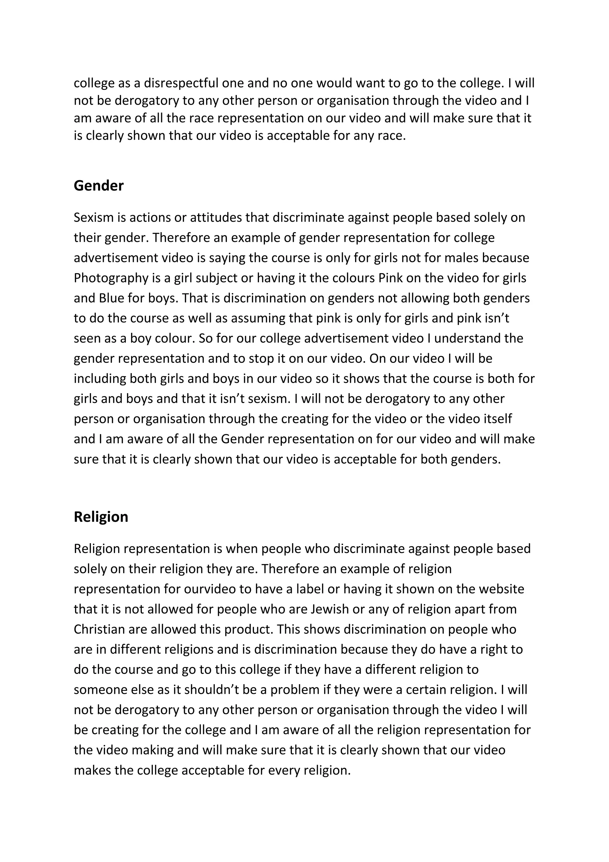college as a disrespectful one and no one would want to go to the college. I will
not be derogatory to any other person or organisation through the video and I
am aware of all the race representation on our video and will make sure that it
is clearly shown that our video is acceptable for any race.
Gender
Sexism is actions or attitudes that discriminate against people based solely on
their gender. Therefore an example of gender representation for college
advertisement video is saying the course is only for girls not for males because
Photography is a girl subject or having it the colours Pink on the video for girls
and Blue for boys. That is discrimination on genders not allowing both genders
to do the course as well as assuming that pink is only for girls and pink isn’t
seen as a boy colour. So for our college advertisement video I understand the
gender representation and to stop it on our video. On our video I will be
including both girls and boys in our video so it shows that the course is both for
girls and boys and that it isn’t sexism. I will not be derogatory to any other
person or organisation through the creating for the video or the video itself
and I am aware of all the Gender representation on for our video and will make
sure that it is clearly shown that our video is acceptable for both genders.
Religion
Religion representation is when people who discriminate against people based
solely on their religion they are. Therefore an example of religion
representation for ourvideo to have a label or having it shown on the website
that it is not allowed for people who are Jewish or any of religion apart from
Christian are allowed this product. This shows discrimination on people who
are in different religions and is discrimination because they do have a right to
do the course and go to this college if they have a different religion to
someone else as it shouldn’t be a problem if they were a certain religion. I will
not be derogatory to any other person or organisation through the video I will
be creating for the college and I am aware of all the religion representation for
the video making and will make sure that it is clearly shown that our video
makes the college acceptable for every religion.
 