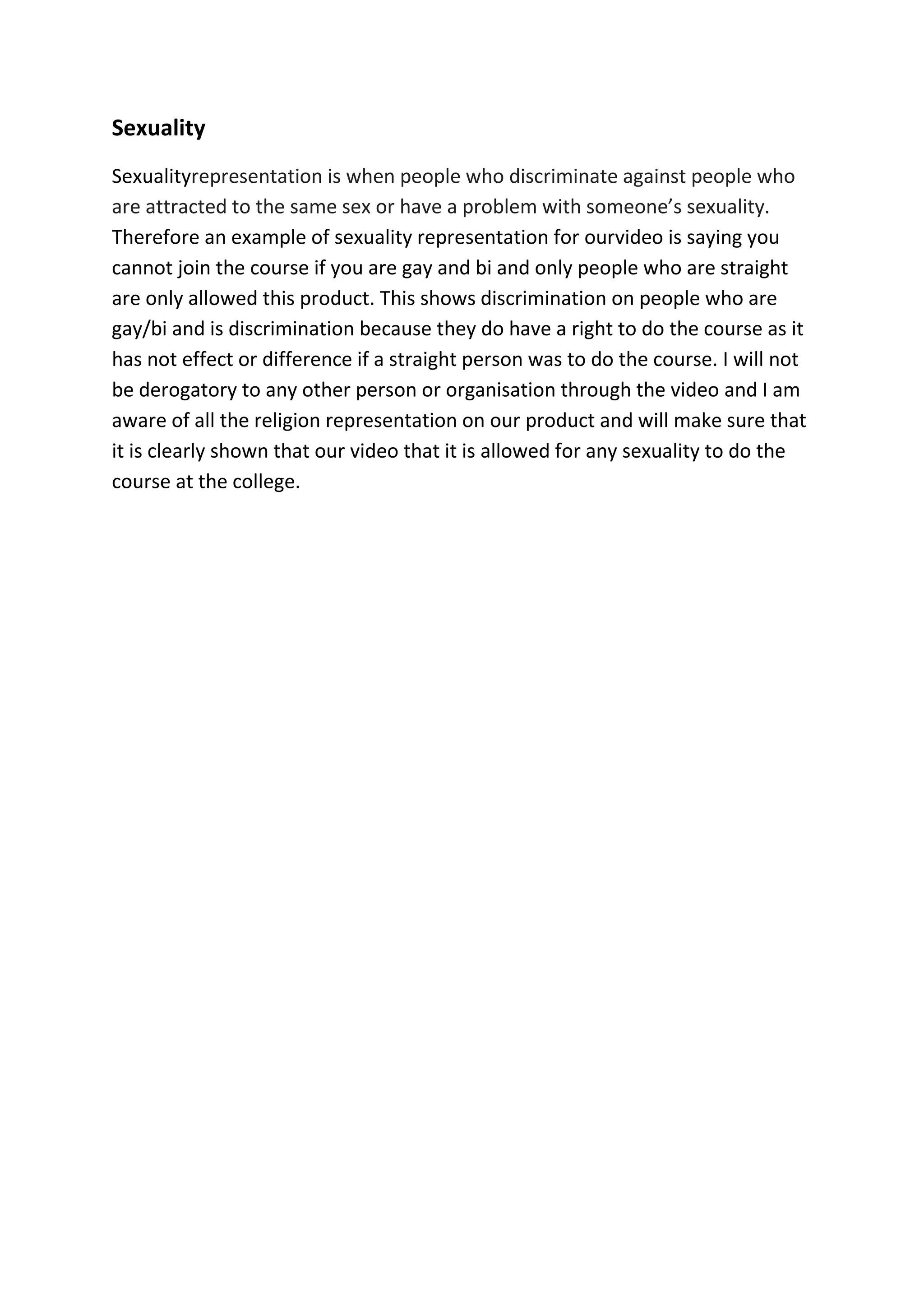 Sexuality
Sexualityrepresentation is when people who discriminate against people who
are attracted to the same sex or have a problem with someone’s sexuality.
Therefore an example of sexuality representation for ourvideo is saying you
cannot join the course if you are gay and bi and only people who are straight
are only allowed this product. This shows discrimination on people who are
gay/bi and is discrimination because they do have a right to do the course as it
has not effect or difference if a straight person was to do the course. I will not
be derogatory to any other person or organisation through the video and I am
aware of all the religion representation on our product and will make sure that
it is clearly shown that our video that it is allowed for any sexuality to do the
course at the college.
 