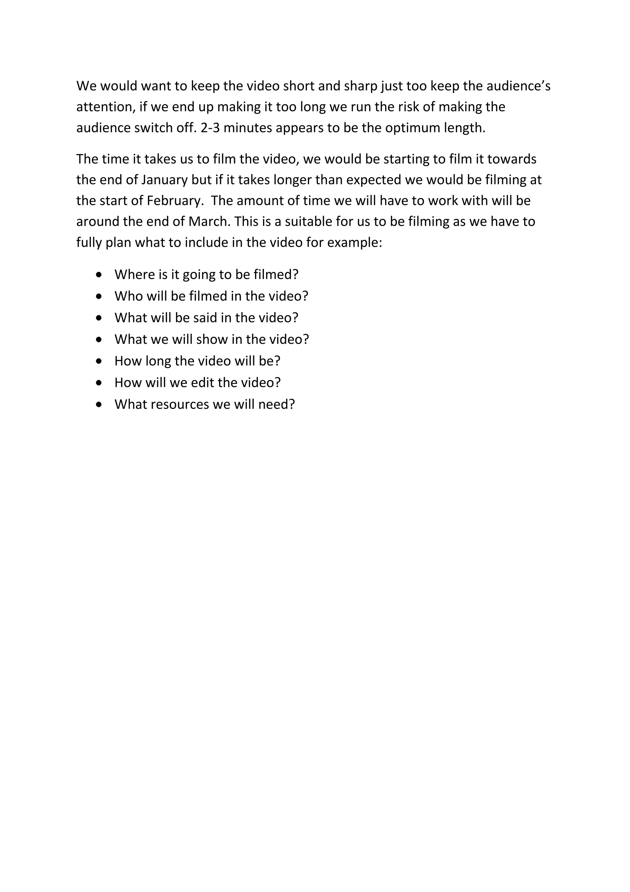 We would want to keep the video short and sharp just too keep the audience’s
attention, if we end up making it too long we run the risk of making the
audience switch off. 2-3 minutes appears to be the optimum length.
The time it takes us to film the video, we would be starting to film it towards
the end of January but if it takes longer than expected we would be filming at
the start of February. The amount of time we will have to work with will be
around the end of March. This is a suitable for us to be filming as we have to
fully plan what to include in the video for example:
Where is it going to be filmed?
Who will be filmed in the video?
What will be said in the video?
What we will show in the video?
How long the video will be?
How will we edit the video?
What resources we will need?
 