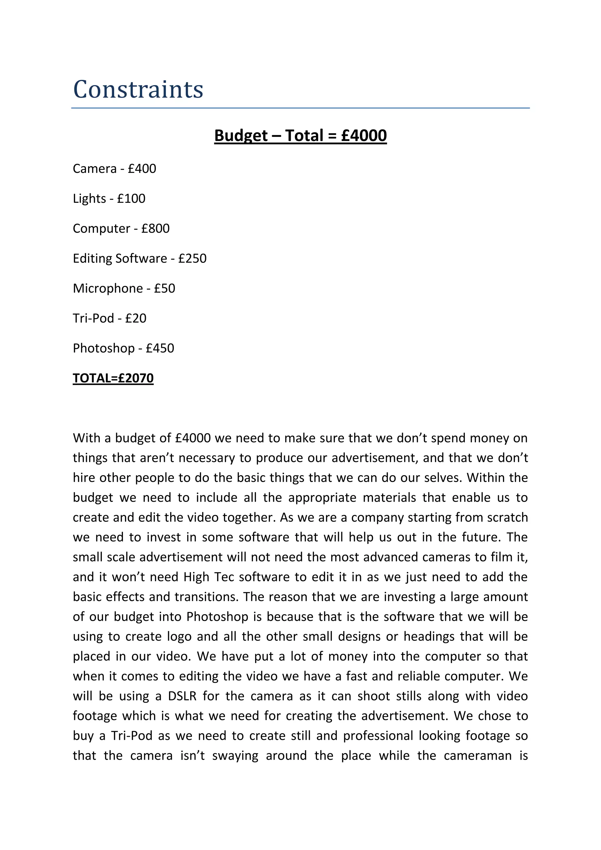 Constraints
Budget – Total = £4000
Camera - £400
Lights - £100
Computer - £800
Editing Software - £250
Microphone - £50
Tri-Pod - £20
Photoshop - £450
TOTAL=£2070
With a budget of £4000 we need to make sure that we don’t spend money on
things that aren’t necessary to produce our advertisement, and that we don’t
hire other people to do the basic things that we can do our selves. Within the
budget we need to include all the appropriate materials that enable us to
create and edit the video together. As we are a company starting from scratch
we need to invest in some software that will help us out in the future. The
small scale advertisement will not need the most advanced cameras to film it,
and it won’t need High Tec software to edit it in as we just need to add the
basic effects and transitions. The reason that we are investing a large amount
of our budget into Photoshop is because that is the software that we will be
using to create logo and all the other small designs or headings that will be
placed in our video. We have put a lot of money into the computer so that
when it comes to editing the video we have a fast and reliable computer. We
will be using a DSLR for the camera as it can shoot stills along with video
footage which is what we need for creating the advertisement. We chose to
buy a Tri-Pod as we need to create still and professional looking footage so
that the camera isn’t swaying around the place while the cameraman is
 