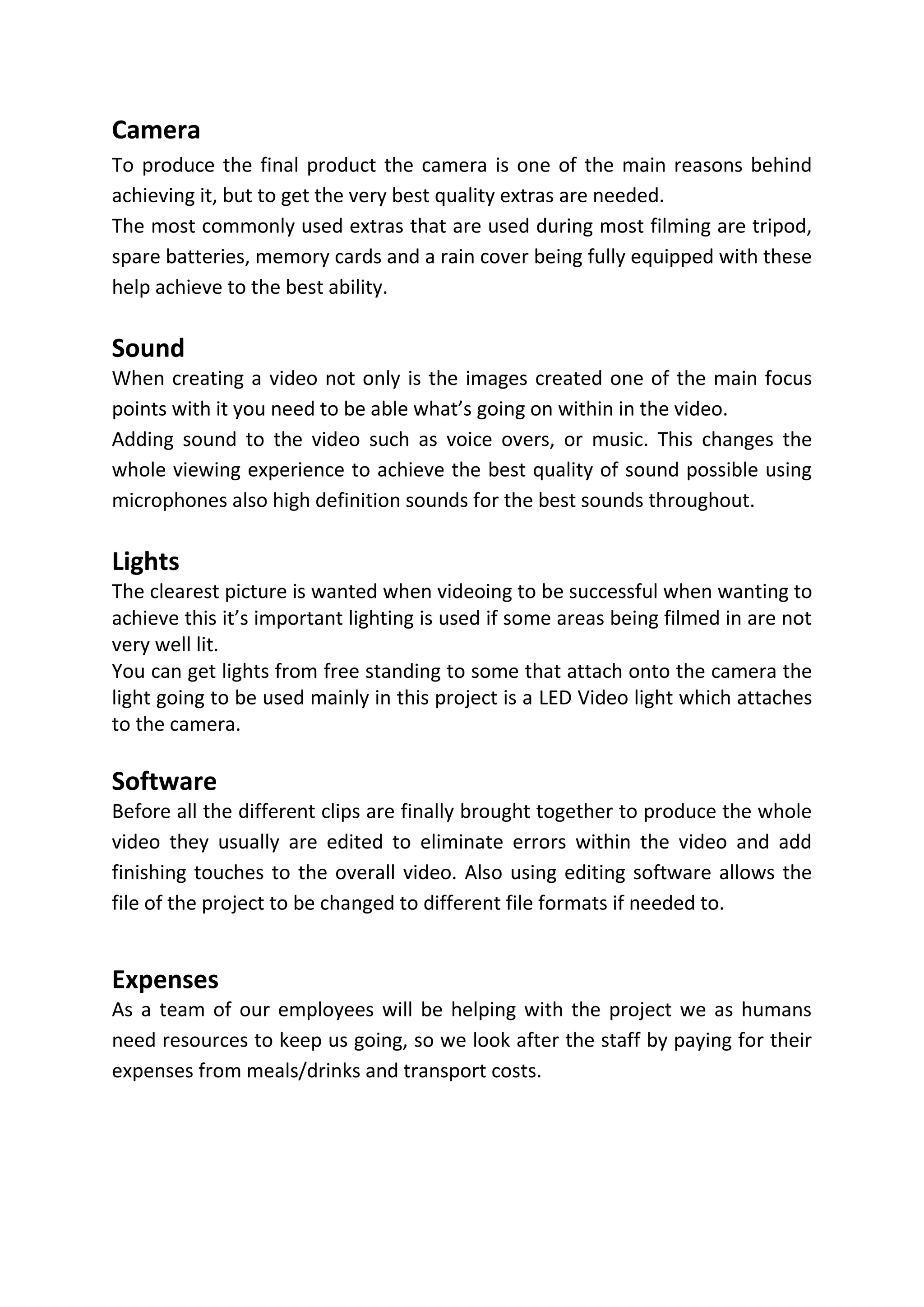 Camera
To produce the final product the camera is one of the main reasons behind
achieving it, but to get the very best quality extras are needed.
The most commonly used extras that are used during most filming are tripod,
spare batteries, memory cards and a rain cover being fully equipped with these
help achieve to the best ability.
Sound
When creating a video not only is the images created one of the main focus
points with it you need to be able what’s going on within in the video.
Adding sound to the video such as voice overs, or music. This changes the
whole viewing experience to achieve the best quality of sound possible using
microphones also high definition sounds for the best sounds throughout.
Lights
The clearest picture is wanted when videoing to be successful when wanting to
achieve this it’s important lighting is used if some areas being filmed in are not
very well lit.
You can get lights from free standing to some that attach onto the camera the
light going to be used mainly in this project is a LED Video light which attaches
to the camera.
Software
Before all the different clips are finally brought together to produce the whole
video they usually are edited to eliminate errors within the video and add
finishing touches to the overall video. Also using editing software allows the
file of the project to be changed to different file formats if needed to.
Expenses
As a team of our employees will be helping with the project we as humans
need resources to keep us going, so we look after the staff by paying for their
expenses from meals/drinks and transport costs.
 