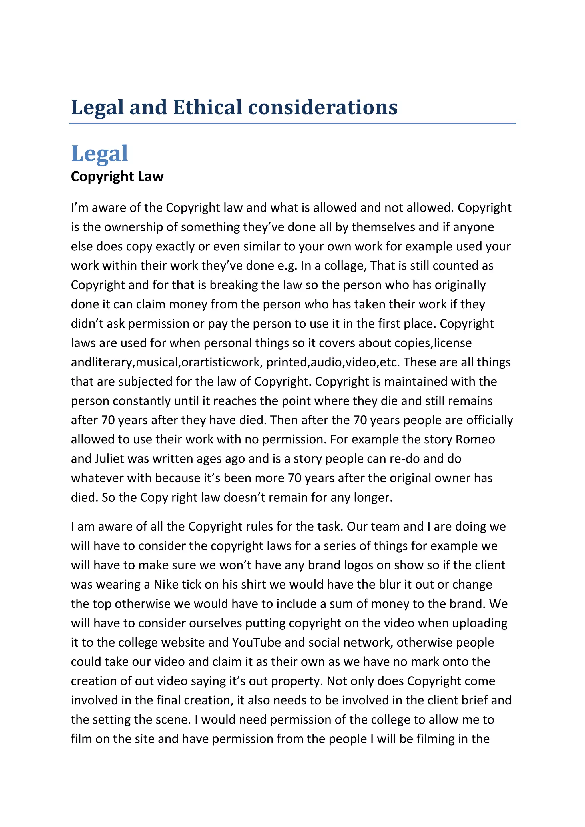 Legal and Ethical considerations
Legal
Copyright Law
I’m aware of the Copyright law and what is allowed and not allowed. Copyright
is the ownership of something they’ve done all by themselves and if anyone
else does copy exactly or even similar to your own work for example used your
work within their work they’ve done e.g. In a collage, That is still counted as
Copyright and for that is breaking the law so the person who has originally
done it can claim money from the person who has taken their work if they
didn’t ask permission or pay the person to use it in the first place. Copyright
laws are used for when personal things so it covers about copies,license
andliterary,musical,orartisticwork, printed,audio,video,etc. These are all things
that are subjected for the law of Copyright. Copyright is maintained with the
person constantly until it reaches the point where they die and still remains
after 70 years after they have died. Then after the 70 years people are officially
allowed to use their work with no permission. For example the story Romeo
and Juliet was written ages ago and is a story people can re-do and do
whatever with because it’s been more 70 years after the original owner has
died. So the Copy right law doesn’t remain for any longer.
I am aware of all the Copyright rules for the task. Our team and I are doing we
will have to consider the copyright laws for a series of things for example we
will have to make sure we won’t have any brand logos on show so if the client
was wearing a Nike tick on his shirt we would have the blur it out or change
the top otherwise we would have to include a sum of money to the brand. We
will have to consider ourselves putting copyright on the video when uploading
it to the college website and YouTube and social network, otherwise people
could take our video and claim it as their own as we have no mark onto the
creation of out video saying it’s out property. Not only does Copyright come
involved in the final creation, it also needs to be involved in the client brief and
the setting the scene. I would need permission of the college to allow me to
film on the site and have permission from the people I will be filming in the
 