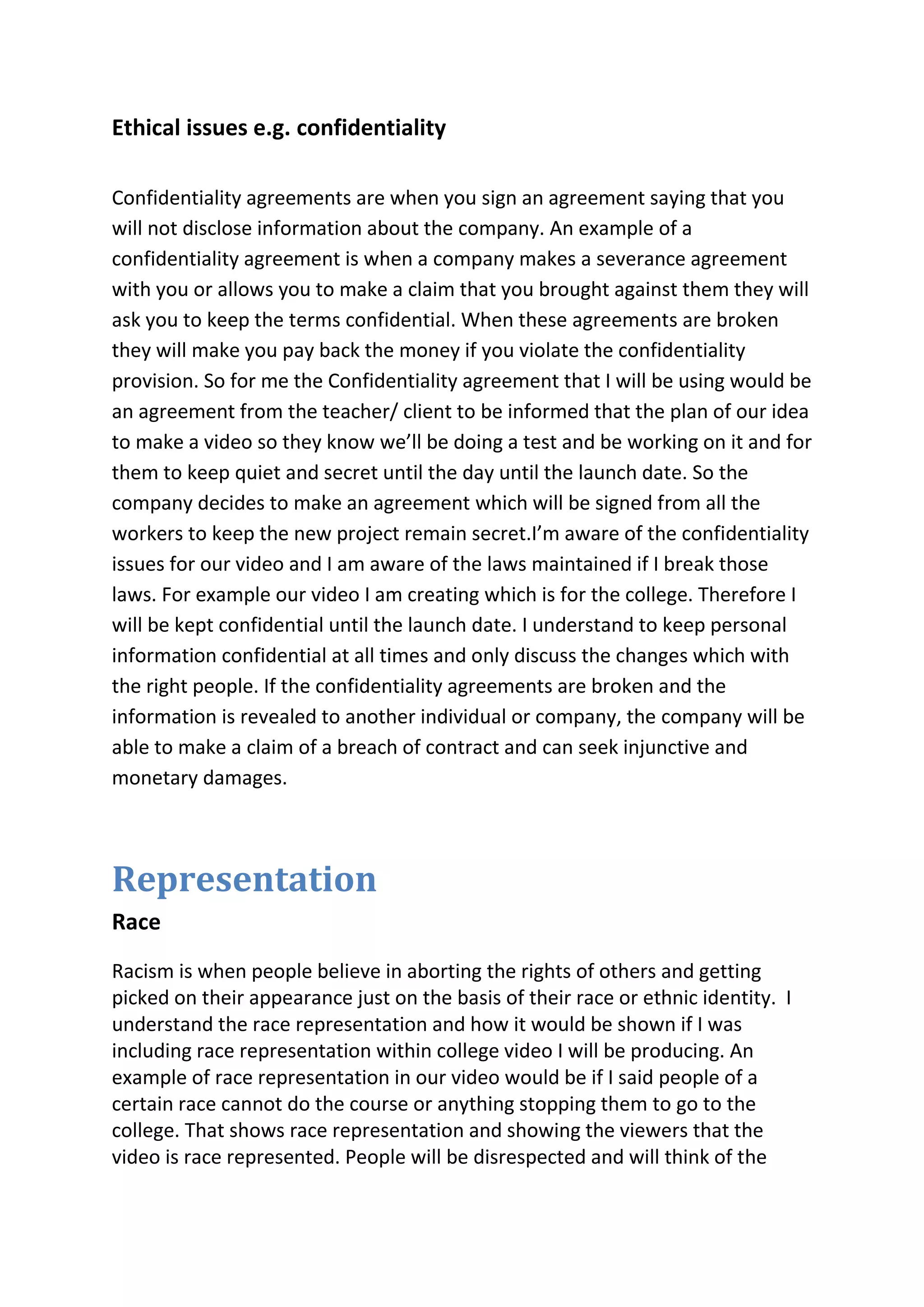 Ethical issues e.g. confidentiality
Confidentiality agreements are when you sign an agreement saying that you
will not disclose information about the company. An example of a
confidentiality agreement is when a company makes a severance agreement
with you or allows you to make a claim that you brought against them they will
ask you to keep the terms confidential. When these agreements are broken
they will make you pay back the money if you violate the confidentiality
provision. So for me the Confidentiality agreement that I will be using would be
an agreement from the teacher/ client to be informed that the plan of our idea
to make a video so they know we’ll be doing a test and be working on it and for
them to keep quiet and secret until the day until the launch date. So the
company decides to make an agreement which will be signed from all the
workers to keep the new project remain secret.I’m aware of the confidentiality
issues for our video and I am aware of the laws maintained if I break those
laws. For example our video I am creating which is for the college. Therefore I
will be kept confidential until the launch date. I understand to keep personal
information confidential at all times and only discuss the changes which with
the right people. If the confidentiality agreements are broken and the
information is revealed to another individual or company, the company will be
able to make a claim of a breach of contract and can seek injunctive and
monetary damages.
Representation
Race
Racism is when people believe in aborting the rights of others and getting
picked on their appearance just on the basis of their race or ethnic identity. I
understand the race representation and how it would be shown if I was
including race representation within college video I will be producing. An
example of race representation in our video would be if I said people of a
certain race cannot do the course or anything stopping them to go to the
college. That shows race representation and showing the viewers that the
video is race represented. People will be disrespected and will think of the
 