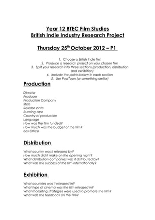 Year 12 BTEC Film Studies
    British Indie Industry Research Project

         Thursday 25th October 2012 – P1

                         1. Choose a British Indie film
             2. Produce a research project on your chosen film
     3. Split your research into three sections (production, distribution
                                 and exhibition)
                4. Include the points below in each section
                    5. Use PowToon (or something similar)
Production
Director
Producer
Production Company
Stars
Release date
Running time
Country of production
Language
How was the film funded?
How much was the budget of the film?
Box Office


Distribution
What country was it released by?
How much did it make on the opening night?
What distribution companies was it distributed by?
What was the success of the film internationally?


Exhibition
What countries was it released in?
What type of cinema was the film released in?
What marketing strategies were used to promote the film?
What was the feedback on the film?
 
