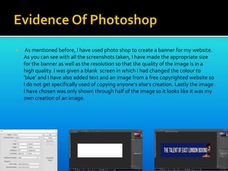  As mentioned before, I have used photo shop to create a banner for my website.
As you can see with all the screenshots taken, I have made the appropriate size
for the banner as well as the resolution so that the quality of the image is in a
high quality. I was given a blank screen in which I had changed the colour to
‘blue’ and I have also added text and an image from a free copyrighted website so
I do not get specifically used of copying anyone's else's creation. Lastly the image
I have chosen was only shown through half of the image so it looks like it was my
own creation of an image.
 
