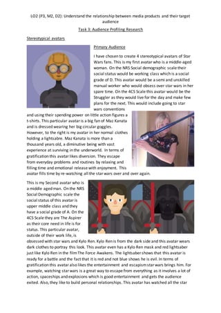 LO2 (P3, M2, D2): Understand the relationship between media products and their target
audience
Task 3: Audience Profiling Research
Stereotypical avatars
Primary Audience
I have chosen to create 4 stereotypical avatars of Star
Wars fans. This is my first avatar who is a middle-aged
woman. On the NRS Social demographic scale their
social status would be working class which is a social
grade of D. This avatar would be a semi and unskilled
manual worker who would obsess over star wars in her
spare time. On the 4CS Scale this avatar would be the
Struggler as they would live for the day and make few
plans for the next. This would include going to star
wars conventions
and using their spending power on little action figures a
t-shirts. This particular avatar is a big fan of Maz Kanata
and is dressed wearing her big circular goggles.
However, to the right is my avatar in her normal clothes
holding a lightsabre. Maz Kanata is more than a
thousand years old, a diminutive being with vast
experience at surviving in the underworld. In terms of
gratification this avatar likes diversion. They escape
from everyday problems and routines by relaxing and
filling time and emotional release with enjoyment. This
avatar fills time by re-watching all the star wars over and over again.
This is my Second avatar who is
a middle aged man. On the NRS
Social Demographic scale the
social status of this avatar is
upper middle class and they
have a social grade of A. On the
4CS Scale they are The Aspirer
as their core need in life is for
status. This particular avatar,
outside of their work life, is
obsessed with star wars and Kylo Ren. Kylo Ren is from the dark side and this avatar wears
dark clothes to portray this look. This avatar even has a Kylo Ren mask and red lightsaber
just like Kylo Ren in the filmThe Force Awakens. The lightsaber shows that this avatar is
ready for a battle and the fact that it is red and not blue shows he is evil. In terms of
gratification this avatar also likes the entertainment and escapismstar wars brings him. For
example, watching star wars is a great way to escape from everything as it involves a lot of
action, spaceships and explosions which is good entertainment and gets the audience
exited. Also, they like to build personal relationships. This avatar has watched all the star
 
