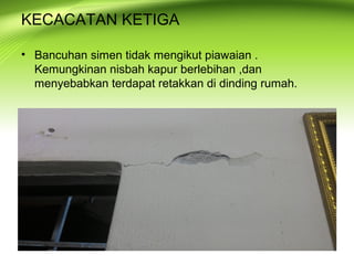 KECACATAN KETIGA
• Bancuhan simen tidak mengikut piawaian .
Kemungkinan nisbah kapur berlebihan ,dan
menyebabkan terdapat retakkan di dinding rumah.
 