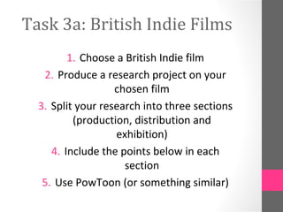 Task 3a: British Indie Films
1. Choose a British Indie film
2. Produce a research project on your
chosen film
3. Split your research into three sections
(production, distribution and
exhibition)
4. Include the points below in each
section
5. Use PowToon (or something similar)
 