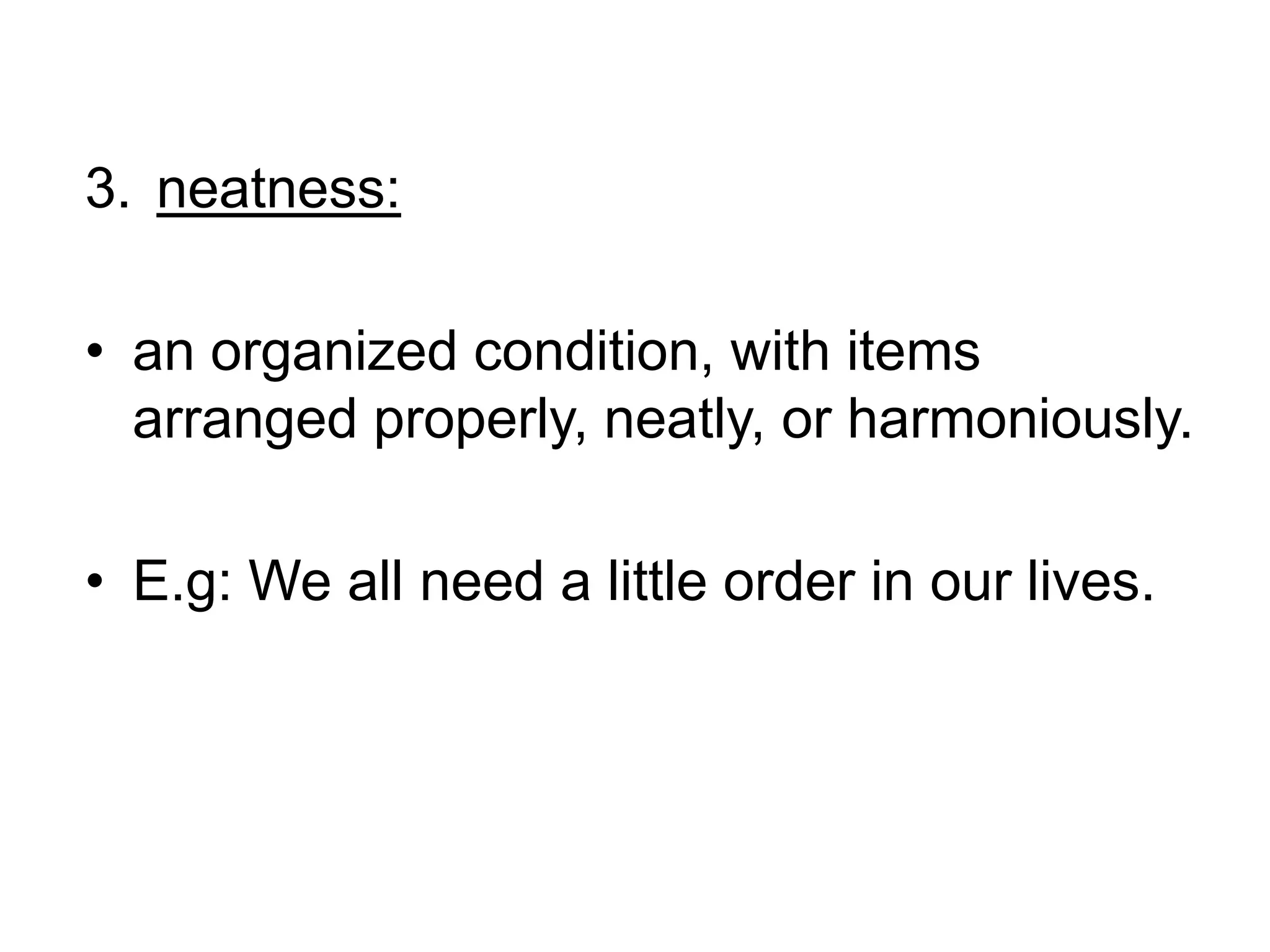 neatness: an organized condition, with items arranged properly, neatly, or harmoniously.E.g: We all need a little order in our lives.