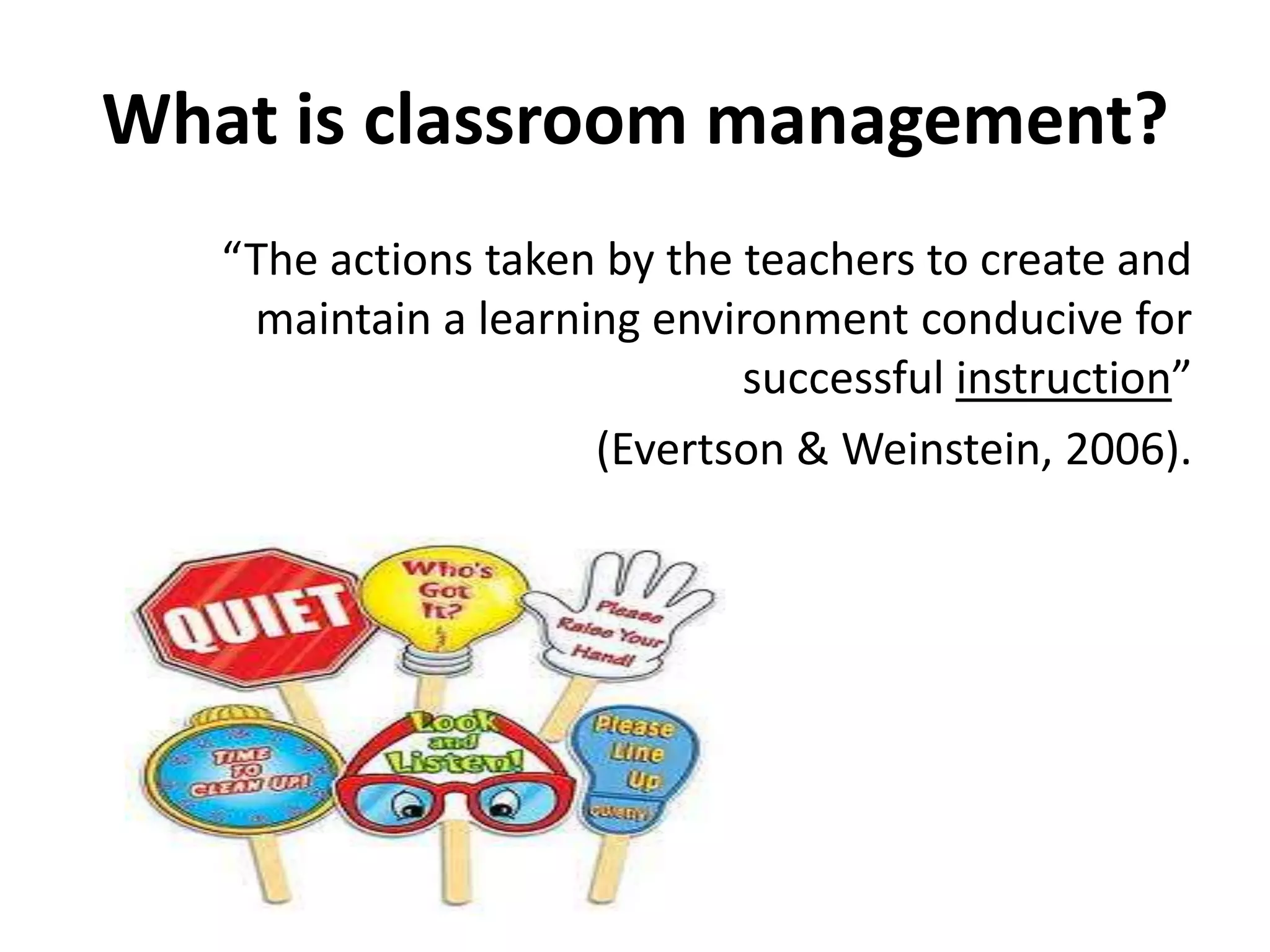 What is classroom management?“The actions taken by the teachers to create and maintain a learning environment conducive for successful instruction”(Evertson & Weinstein, 2006).