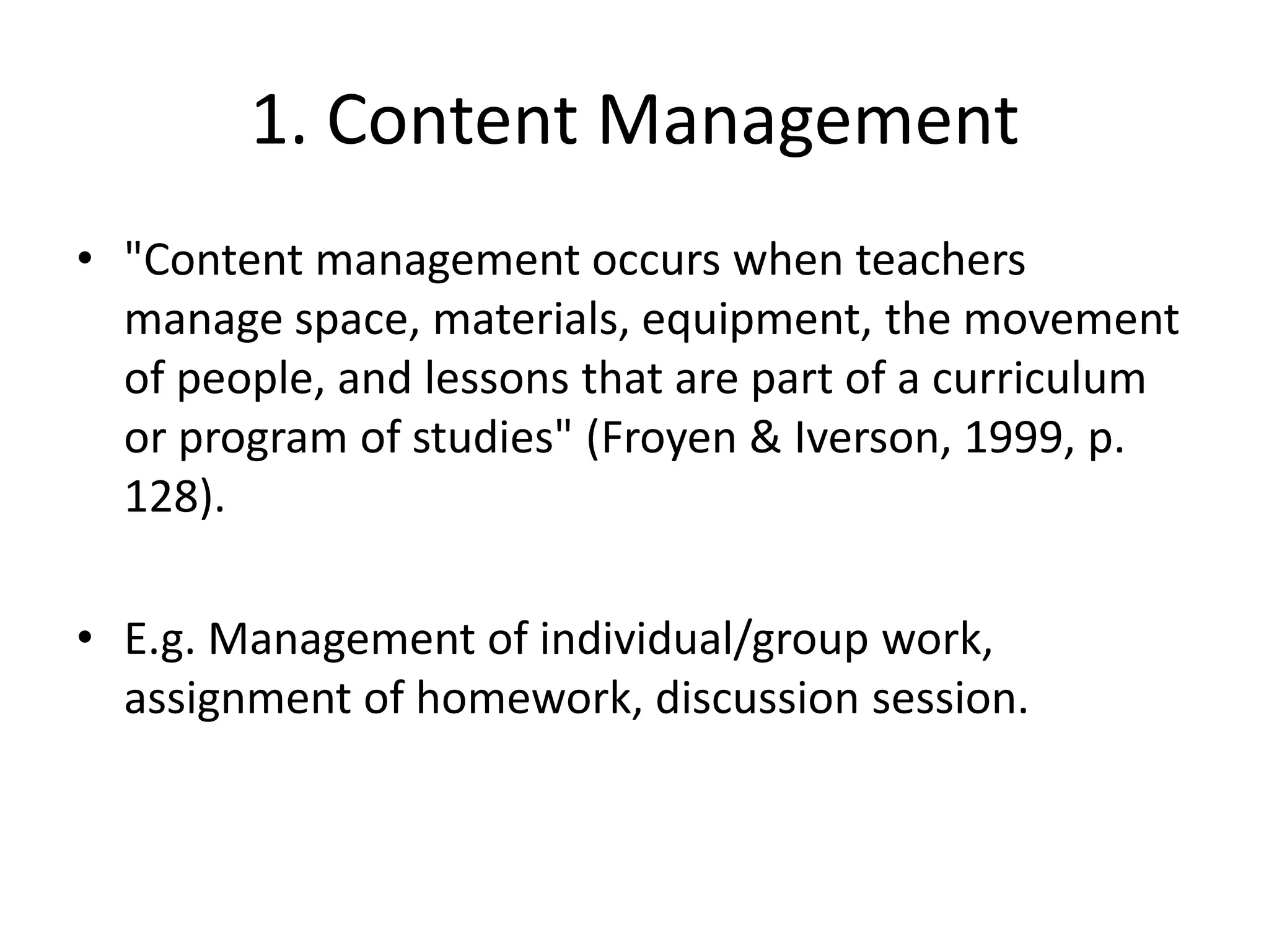 1. Content Management"Content management occurs when teachers manage space, materials, equipment, the movement of people, and lessons that are part of a curriculum or program of studies" (Froyen & Iverson, 1999, p. 128).E.g. Management of individual/group work, assignment of homework, discussion session.