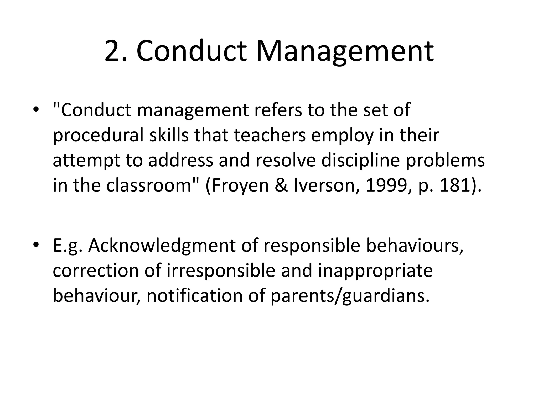 2. Conduct Management"Conduct management refers to the set of procedural skills that teachers employ in their attempt to address and resolve discipline problems in the classroom" (Froyen & Iverson, 1999, p. 181).E.g. Acknowledgment of responsible behaviours, correction of irresponsible and inappropriate behaviour, notification of parents/guardians.