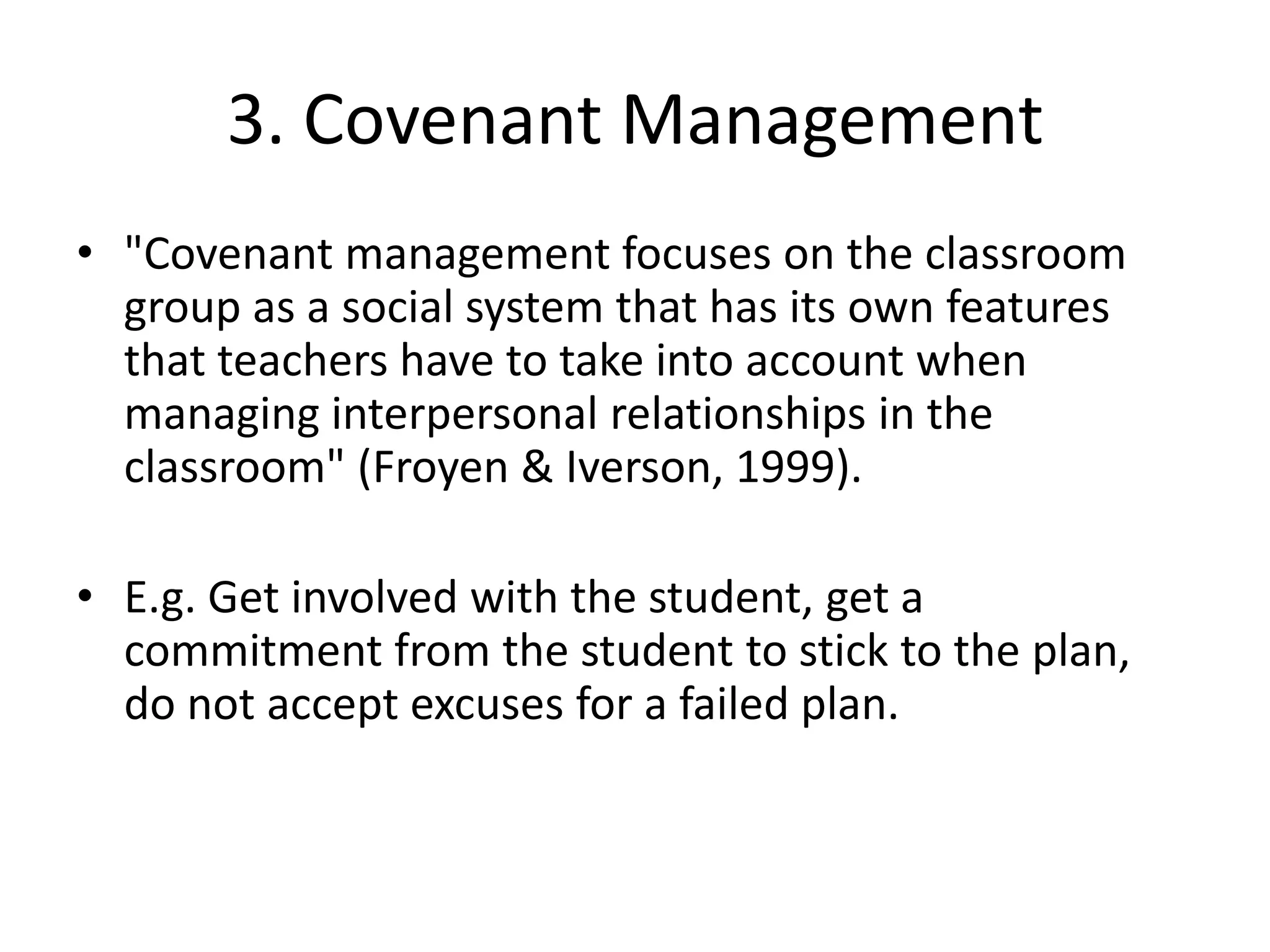 3. Covenant Management"Covenant management focuses on the classroom group as a social system that has its own features that teachers have to take into account when managing interpersonal relationships in the classroom" (Froyen & Iverson, 1999).E.g. Get involved with the student, get a commitment from the student to stick to the plan, do not accept excuses for a failed plan.