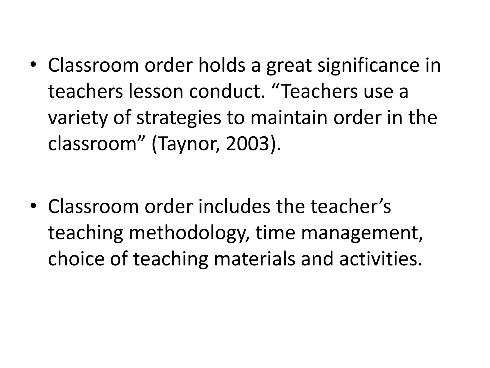 Classroom order holds a great significance in teachers lesson conduct. “Teachers use a variety of strategies to maintain order in the classroom” (Taynor, 2003).Classroom order includes the teacher’s teaching methodology, time management, choice of teaching materials and activities.