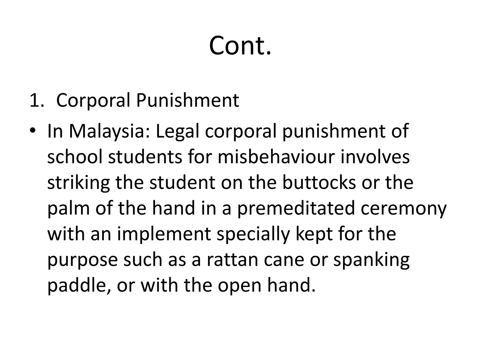 Cont.Corporal PunishmentIn Malaysia: Legal corporal punishment of school students for misbehaviour involves striking the student on the buttocks or the palm of the hand in a premeditated ceremony with an implement specially kept for the purpose such as a rattan cane or spanking paddle, or with the open hand.