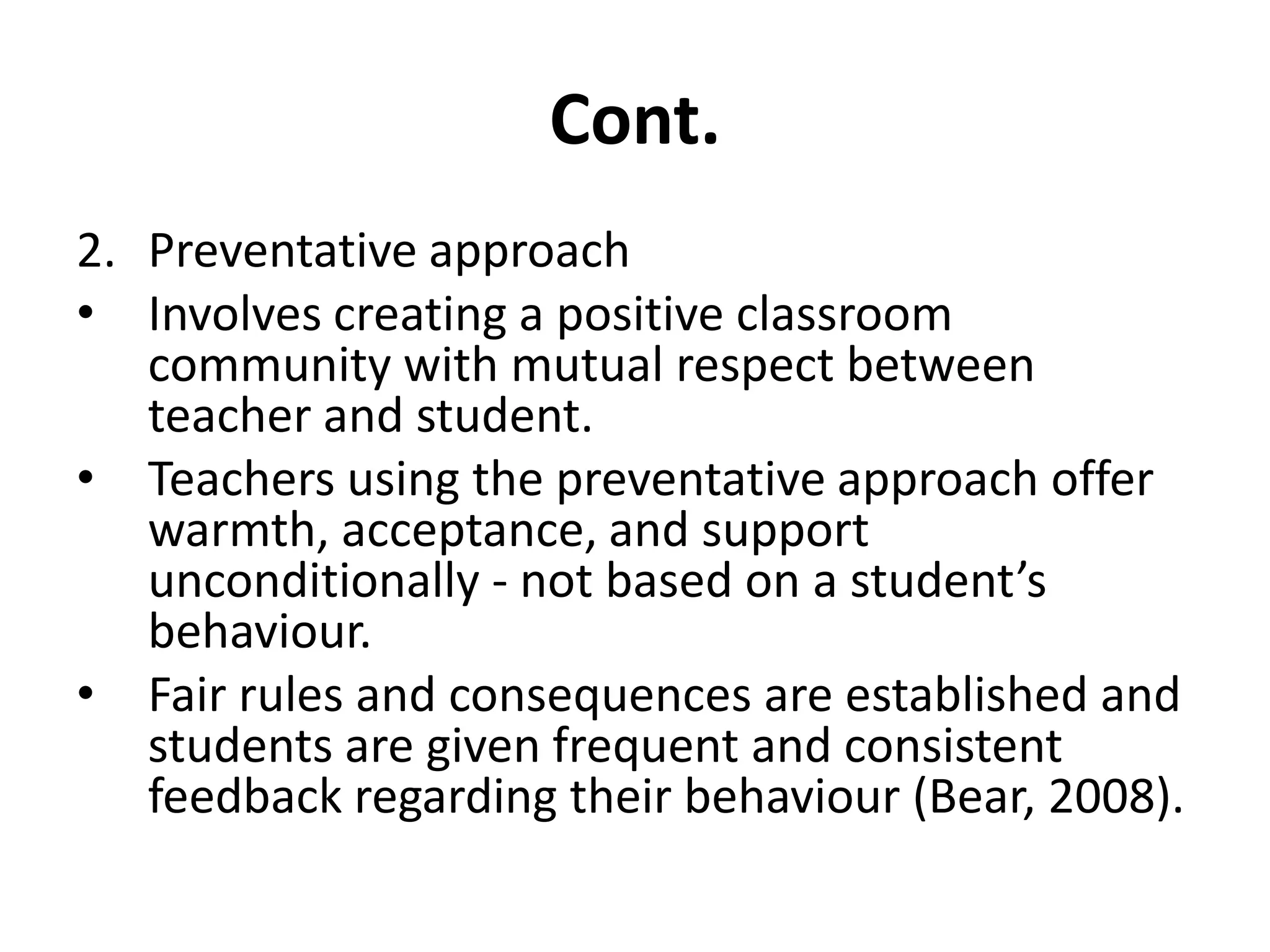 Cont.Preventative approachInvolves creating a positive classroom community with mutual respect between teacher and student. Teachers using the preventative approach offer warmth, acceptance, and support unconditionally - not based on a student’s behaviour. Fair rules and consequences are established and students are given frequent and consistent feedback regarding their behaviour (Bear, 2008).