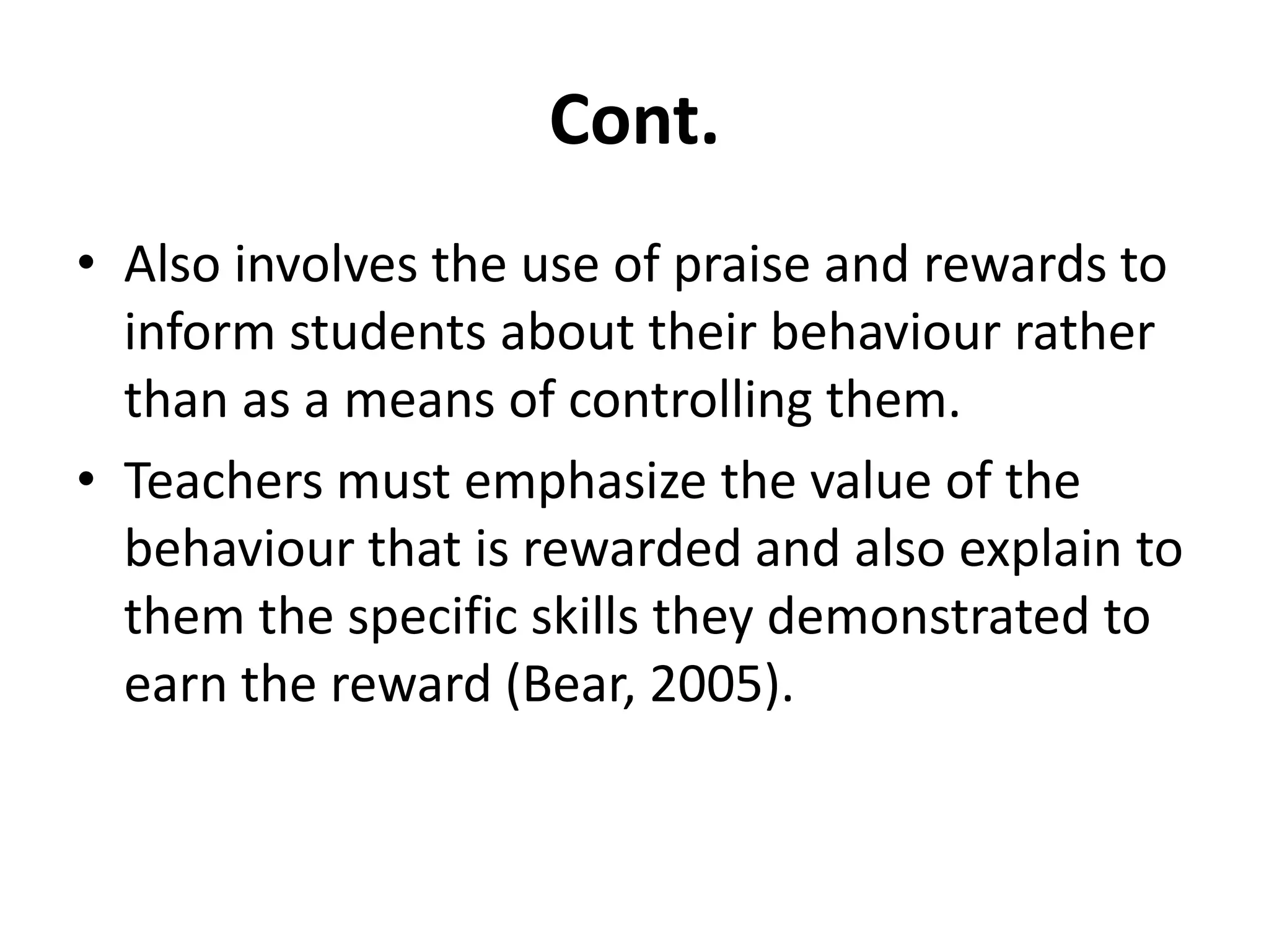 Cont.Also involves the use of praise and rewards to inform students about their behaviour rather than as a means of controlling them.Teachers must emphasize the value of the behaviour that is rewarded and also explain to them the specific skills they demonstrated to earn the reward (Bear, 2005).