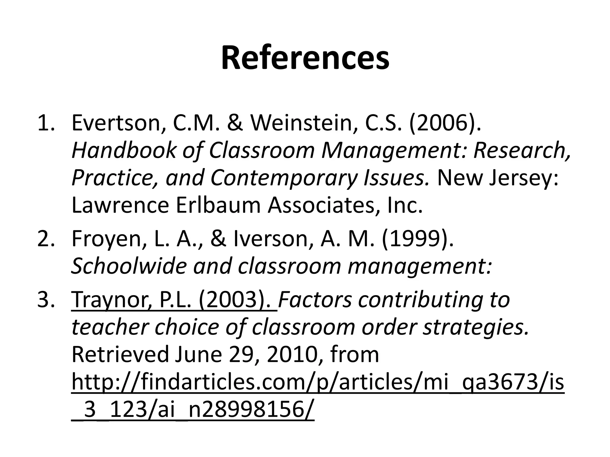 ReferencesEvertson, C.M. & Weinstein, C.S. (2006). Handbook of Classroom Management: Research, Practice, and Contemporary Issues. New Jersey: Lawrence Erlbaum Associates, Inc.Froyen, L. A., & Iverson, A. M. (1999). Schoolwide and classroom management:  Traynor, P.L. (2003). Factors contributing to teacher choice of classroom order strategies. Retrieved June 29, 2010, from http://findarticles.com/p/articles/mi_qa3673/is_3_123/ai_n28998156/