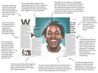 A drop cap is used here
to set the scene for the
article and the capital
letter is placed above the
text rather than along
side it to give it more
attention.
This article displays a
grab quote which is
also seen on the front
cover. It gives the artist
character and is a
common convention
for a double page
spread.
Normally, the main image on a double page
spread will appear on one side with the text on
the other side. But, here the model is shown in
the middle of the page with text surrounding him
to draw the focus on him as he is considered a
popular artist within the genre and so increases
brand loyalty to the magazine.
None of the columns
are aligned which is a
rare convention for a
magazine but
paragraph lengths
appear the same to
not appear crowded.
The masthead doesn’t appear on the
double pages which is unlike a magazine. It
hints they already have a loyal audience
established and so don’t need to promote
their magazine to increase popularity.
His mise-en-scene reflects the colour scheme as he is
paired in a white hoody. This colour also connotes
honesty which makes him trustworthy to the audience
as he is answering questions for the interview.
A by line is commonly used in magazines
and is used here to give credit and it
appears with the issue number to give
them equal importance.
The positioning of the text
appears in boxes which cut
off the background of the
main image to make sure
there’s a lack of space not
being used. This denotes
that the focus should be on
the model’s facial
expression rather than his
surroundings.
The vibrant background colour
connotes the model’s positive
attitude which re-inforces his
facial expression and describes his
character in terms of the genre.
This article doesn’t
have a double page
spread which strays
away from standard
conventions and
differs from others.
This focuses attention
on the grab quote
along with it being
black and bold.
 