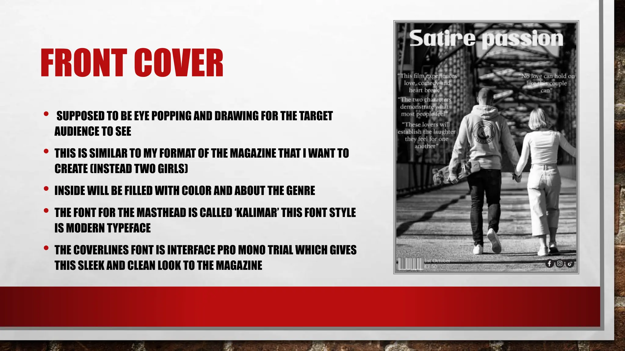 FRONT COVER
• SUPPOSED TO BE EYE POPPING AND DRAWING FOR THE TARGET
AUDIENCE TO SEE
• THIS IS SIMILAR TO MY FORMAT OF THE MAGAZINE THAT I WANT TO
CREATE (INSTEAD TWO GIRLS)
• INSIDE WILL BE FILLED WITH COLOR AND ABOUT THE GENRE
• THE FONT FOR THE MASTHEAD IS CALLED ‘KALIMAR’ THIS FONT STYLE
IS MODERN TYPEFACE
• THE COVERLINES FONT IS INTERFACE PRO MONO TRIAL WHICH GIVES
THIS SLEEK AND CLEAN LOOK TO THE MAGAZINE
 
