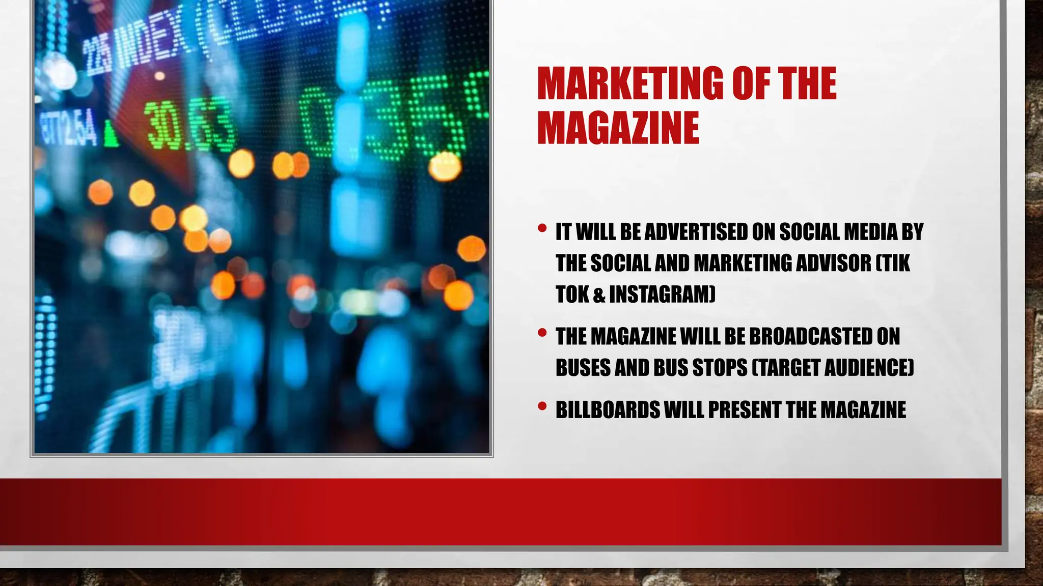 MARKETING OF THE
MAGAZINE
• IT WILL BE ADVERTISED ON SOCIAL MEDIA BY
THE SOCIAL AND MARKETING ADVISOR (TIK
TOK & INSTAGRAM)
• THE MAGAZINE WILL BE BROADCASTED ON
BUSES AND BUS STOPS (TARGET AUDIENCE)
• BILLBOARDS WILL PRESENT THE MAGAZINE
 