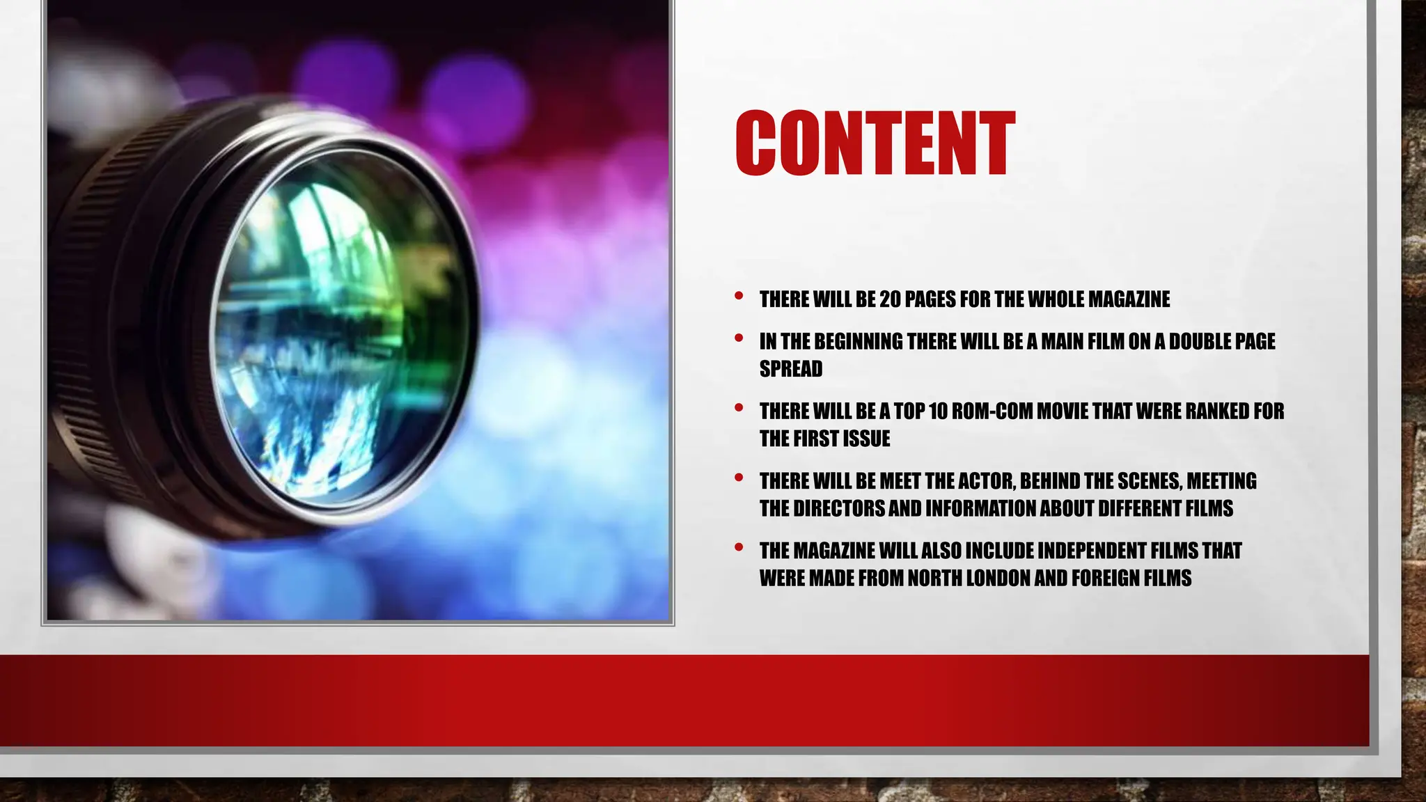CONTENT
• THERE WILL BE 20 PAGES FOR THE WHOLE MAGAZINE
• IN THE BEGINNING THERE WILL BE A MAIN FILM ON A DOUBLE PAGE
SPREAD
• THERE WILL BE A TOP 10 ROM-COM MOVIE THAT WERE RANKED FOR
THE FIRST ISSUE
• THERE WILL BE MEET THE ACTOR, BEHIND THE SCENES, MEETING
THE DIRECTORS AND INFORMATION ABOUT DIFFERENT FILMS
• THE MAGAZINE WILL ALSO INCLUDE INDEPENDENT FILMS THAT
WERE MADE FROM NORTH LONDON AND FOREIGN FILMS
 