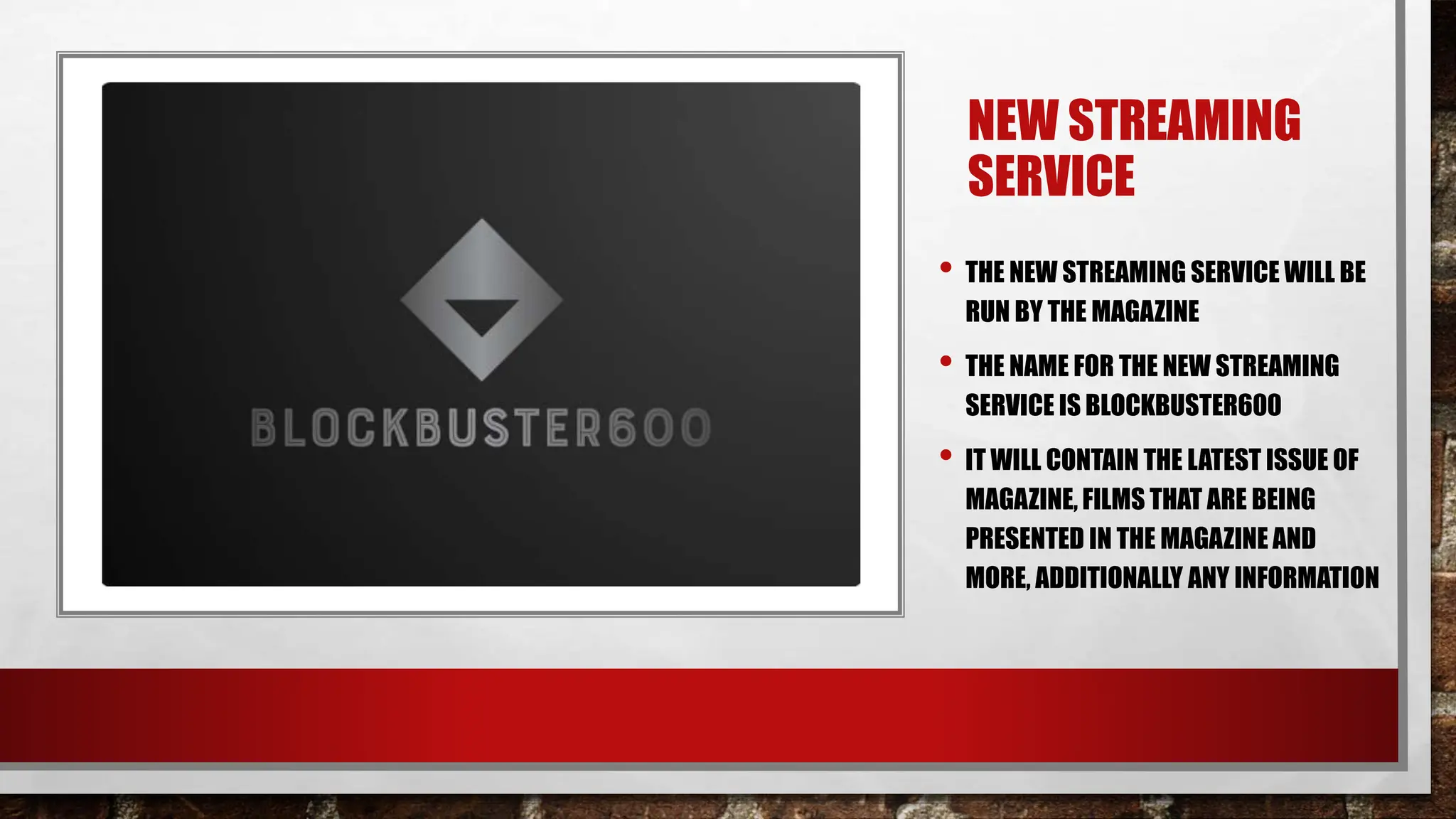 NEW STREAMING
SERVICE
• THE NEW STREAMING SERVICE WILL BE
RUN BY THE MAGAZINE
• THE NAME FOR THE NEW STREAMING
SERVICE IS BLOCKBUSTER600
• IT WILL CONTAIN THE LATEST ISSUE OF
MAGAZINE, FILMS THAT ARE BEING
PRESENTED IN THE MAGAZINE AND
MORE, ADDITIONALLY ANY INFORMATION
 
