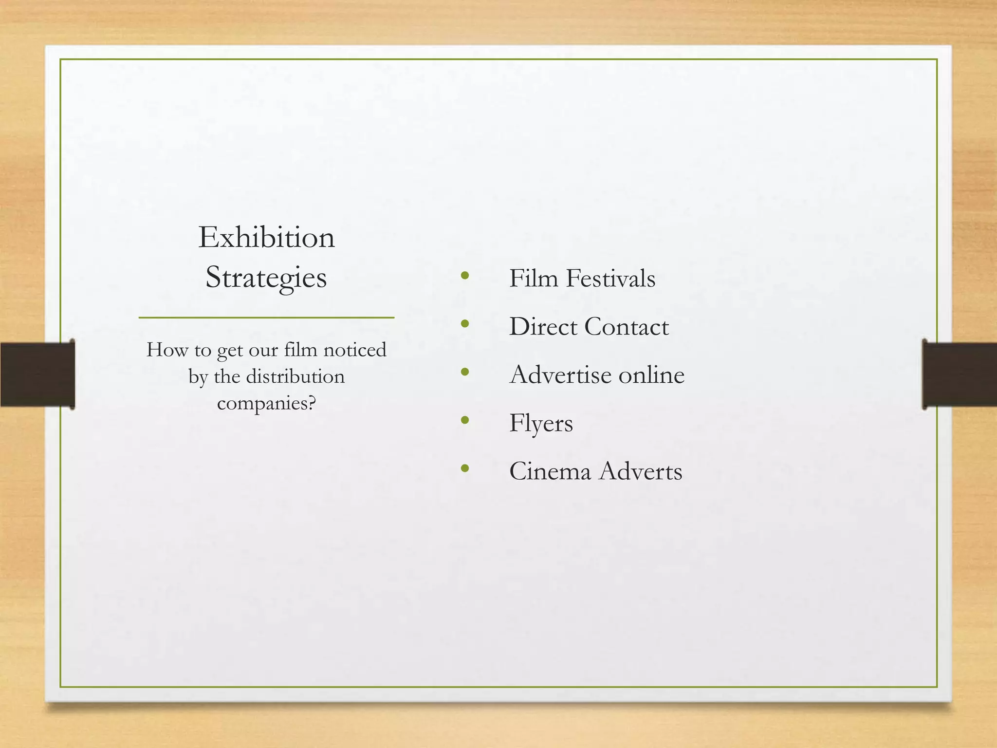 Exhibition
     Strategies               •   Film Festivals
                              •   Direct Contact
How to get our film noticed
   by the distribution        •   Advertise online
       companies?
                              •   Flyers
                              •   Cinema Adverts
 