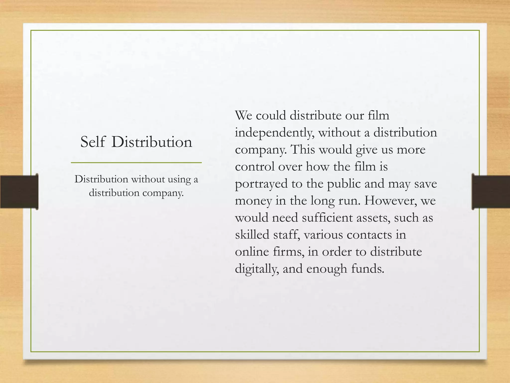 We could distribute our film
                               independently, without a distribution
 Self Distribution             company. This would give us more
                               control over how the film is
Distribution without using a   portrayed to the public and may save
   distribution company.
                               money in the long run. However, we
                               would need sufficient assets, such as
                               skilled staff, various contacts in
                               online firms, in order to distribute
                               digitally, and enough funds.
 