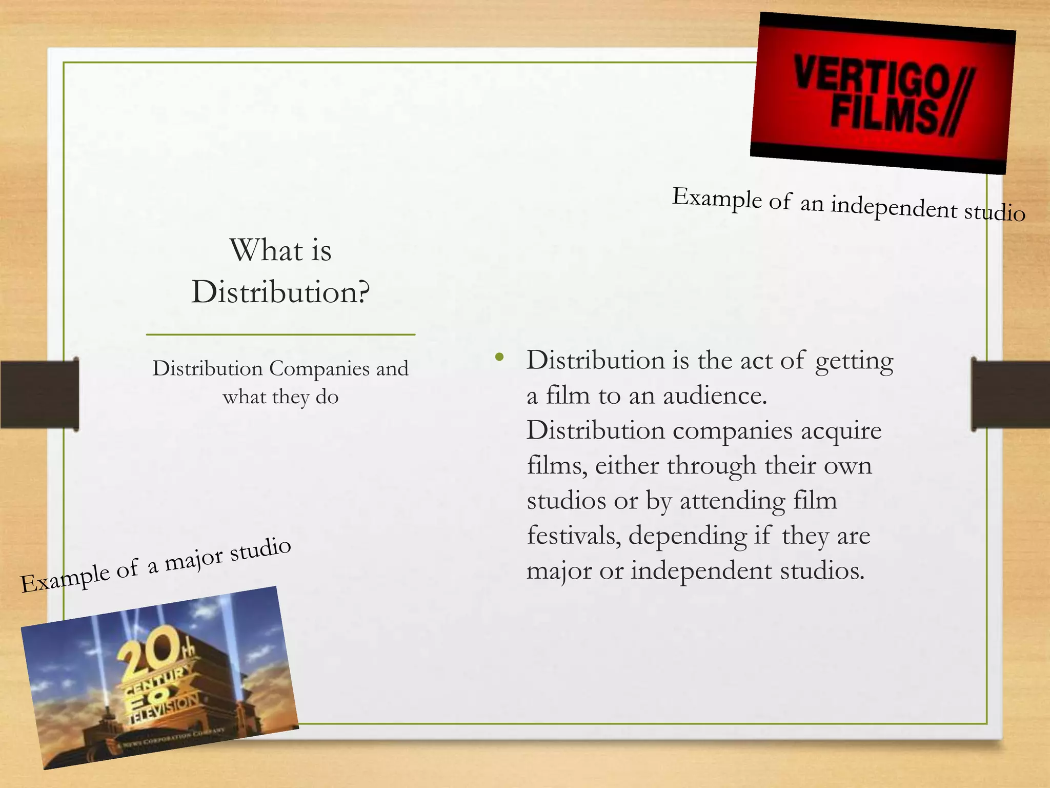What is
   Distribution?

Distribution Companies and   • Distribution is the act of getting
        what they do           a film to an audience.
                               Distribution companies acquire
                               films, either through their own
                               studios or by attending film
                               festivals, depending if they are
                               major or independent studios.
 