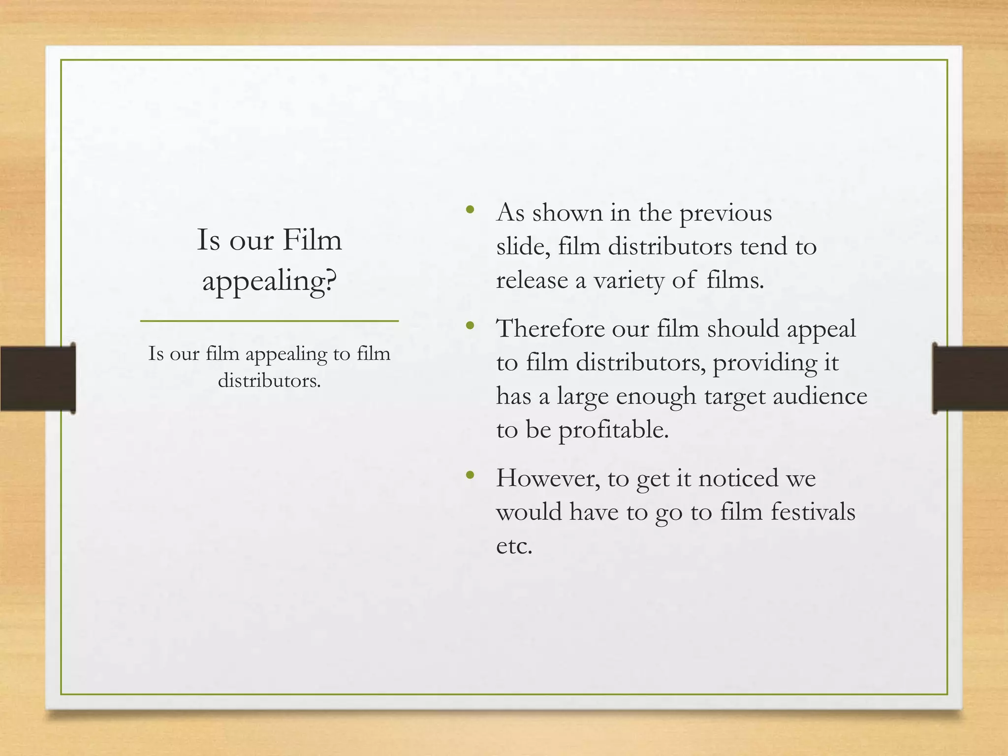 • As shown in the previous
     Is our Film                  slide, film distributors tend to
     appealing?                   release a variety of films.
                                • Therefore our film should appeal
Is our film appealing to film     to film distributors, providing it
         distributors.
                                  has a large enough target audience
                                  to be profitable.
                                • However, to get it noticed we
                                  would have to go to film festivals
                                  etc.
 
