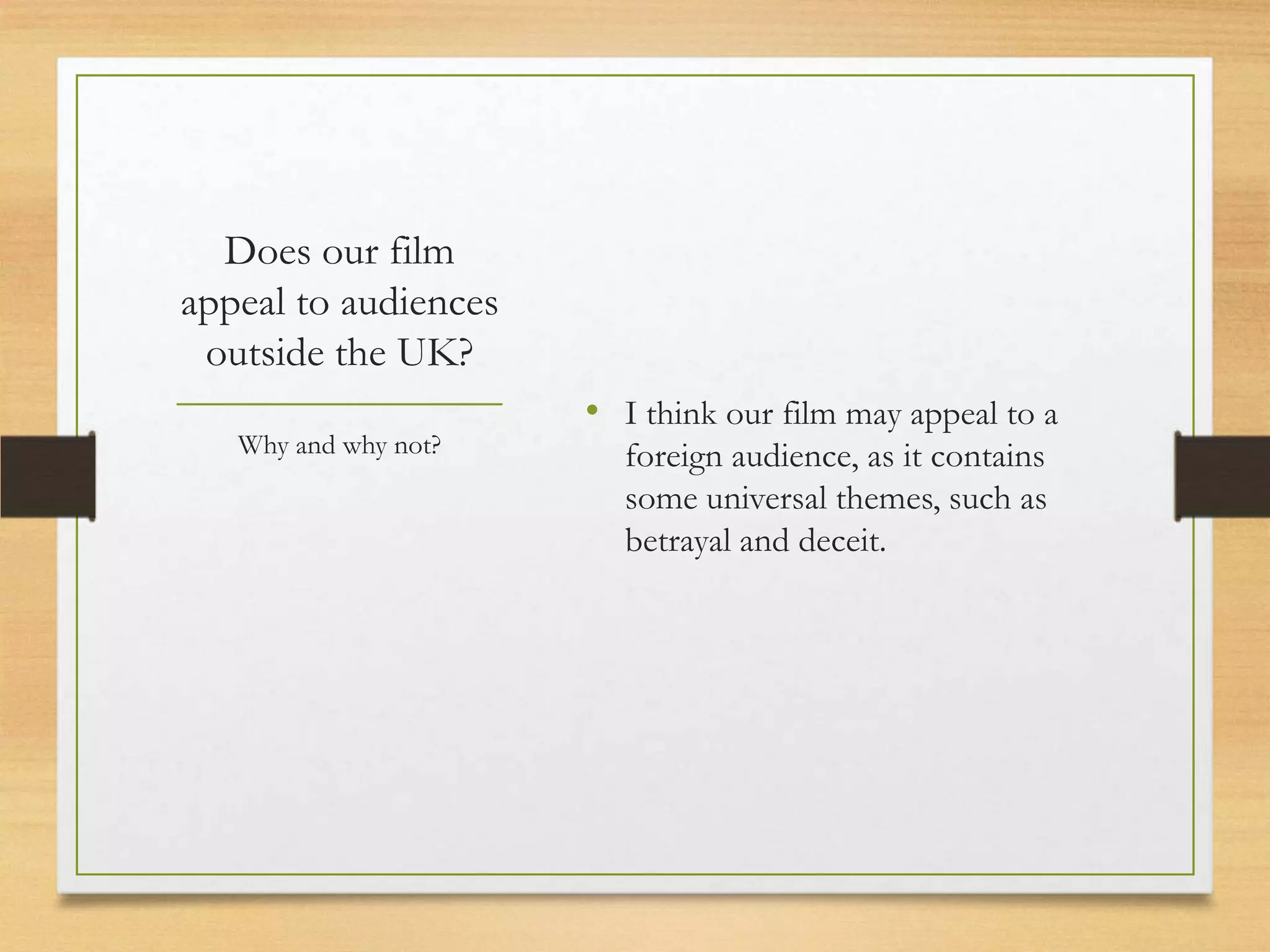 Does our film
appeal to audiences
 outside the UK?
                      • I think our film may appeal to a
   Why and why not?     foreign audience, as it contains
                        some universal themes, such as
                        betrayal and deceit.
 
