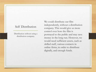 We could distribute our film
                               independently, without a distribution
 Self Distribution             company. This would give us more
                               control over how the film is
Distribution without using a   portrayed to the public and may save
   distribution company.
                               money in the long run. However, we
                               would need sufficient assets, such as
                               skilled staff, various contacts in
                               online firms, in order to distribute
                               digitally, and enough funds.
 