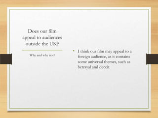 Does our film
appeal to audiences
 outside the UK?
                      • I think our film may appeal to a
   Why and why not?     foreign audience, as it contains
                        some universal themes, such as
                        betrayal and deceit.
 