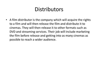 Distributors
• A film distributor is the company which will acquire the rights
to a film and will then release the film and distribute it to
cinemas. They will then release it to other formats such as
DVD and streaming services. Their job will include marketing
the film before release and getting into as many cinemas as
possible to reach a wider audience.

 