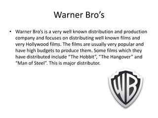 Warner Bro’s
• Warner Bro’s is a very well known distribution and production
company and focuses on distributing well known films and
very Hollywood films. The films are usually very popular and
have high budgets to produce them. Some films which they
have distributed include “The Hobbit”, “The Hangover” and
“Man of Steel”. This is major distributor.

 