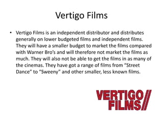 Vertigo Films
• Vertigo Films is an independent distributor and distributes
generally on lower budgeted films and independent films.
They will have a smaller budget to market the films compared
with Warner Bro’s and will therefore not market the films as
much. They will also not be able to get the films in as many of
the cinemas. They have got a range of films from “Street
Dance” to “Sweeny” and other smaller, less known films.

 