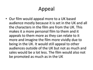 Appeal
• Our film would appeal more to a UK based
audience mostly because it is set in the UK and all
the characters in the film are from the UK. This
makes it a more personal film to them and it
appeals to them more as they can relate to it
more and imagine the film more vividly due to
being in the UK. It would still appeal to other
audiences outside of the UK but not as much and
sales would be a lot less. The film would also not
be promoted as much as in the UK

 