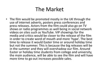 The Market
• The film would be promoted mostly in the UK through the
use of internet adverts, posters press conferences and
press releases. Actors from the film could also go on TV
shows or radio programmes as well being in social network
videos on sites such as YouTube. VIP showings for the
media and critics would be closer to the release of the film
in order to create word of mouth and more ‘hype’. The best
time to release it would Easter time or around holiday time
but not the summer. This is because the big releases will be
in the summer and they will overshadow our film. Around
Easter or holiday time students from college and university,
the main audience, will be able to see the film and will have
more time to go out increases possible sales.

 