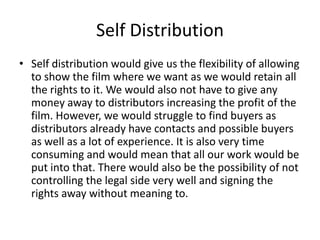 Self Distribution
• Self distribution would give us the flexibility of allowing
to show the film where we want as we would retain all
the rights to it. We would also not have to give any
money away to distributors increasing the profit of the
film. However, we would struggle to find buyers as
distributors already have contacts and possible buyers
as well as a lot of experience. It is also very time
consuming and would mean that all our work would be
put into that. There would also be the possibility of not
controlling the legal side very well and signing the
rights away without meaning to.

 