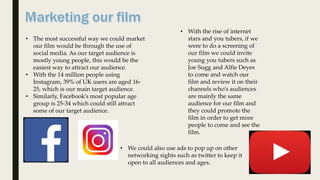 • The most successful way we could market
our film would be through the use of
social media. As our target audience is
mostly young people, this would be the
easiest way to attract our audience.
• With the 14 million people using
Instagram, 39% of UK users are aged 16-
25, which is our main target audience.
• Similarly, Facebook’s most popular age
group is 25-34 which could still attract
some of our target audience.
• With the rise of internet
stars and you tubers, if we
were to do a screening of
our film we could invite
young you tubers such as
Joe Sugg and Alfie Deyes
to come and watch our
film and review it on their
channels who’s audiences
are mainly the same
audience for our film and
they could promote the
film in order to get more
people to come and see the
film.
• We could also use ads to pop up on other
networking sights such as twitter to keep it
open to all audiences and ages.
 