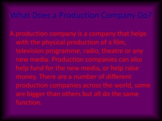 What Does a Production Company Do? A production company is a company that helps with the physical production of a film, television programme, radio, theatre or any new media. Production companies can also help fund for the new media, or help raise money. There are a number of different production companies across the world, some are bigger than others but all do the same function. 